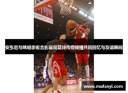 安东尼与姚明亲密合影展现篮球传奇碰撞共同回忆与友谊瞬间