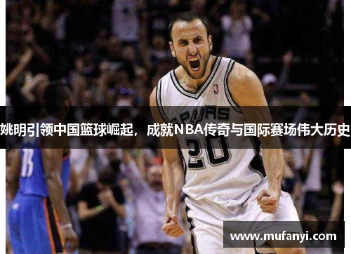 姚明引领中国篮球崛起，成就NBA传奇与国际赛场伟大历史